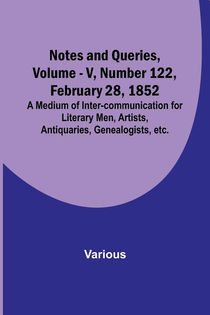 Notes and Queries Vol. V Number 122 February 28 1852 ; A Medium of Inter-communication for Literary Men Artists Antiquaries Genealogists etc.