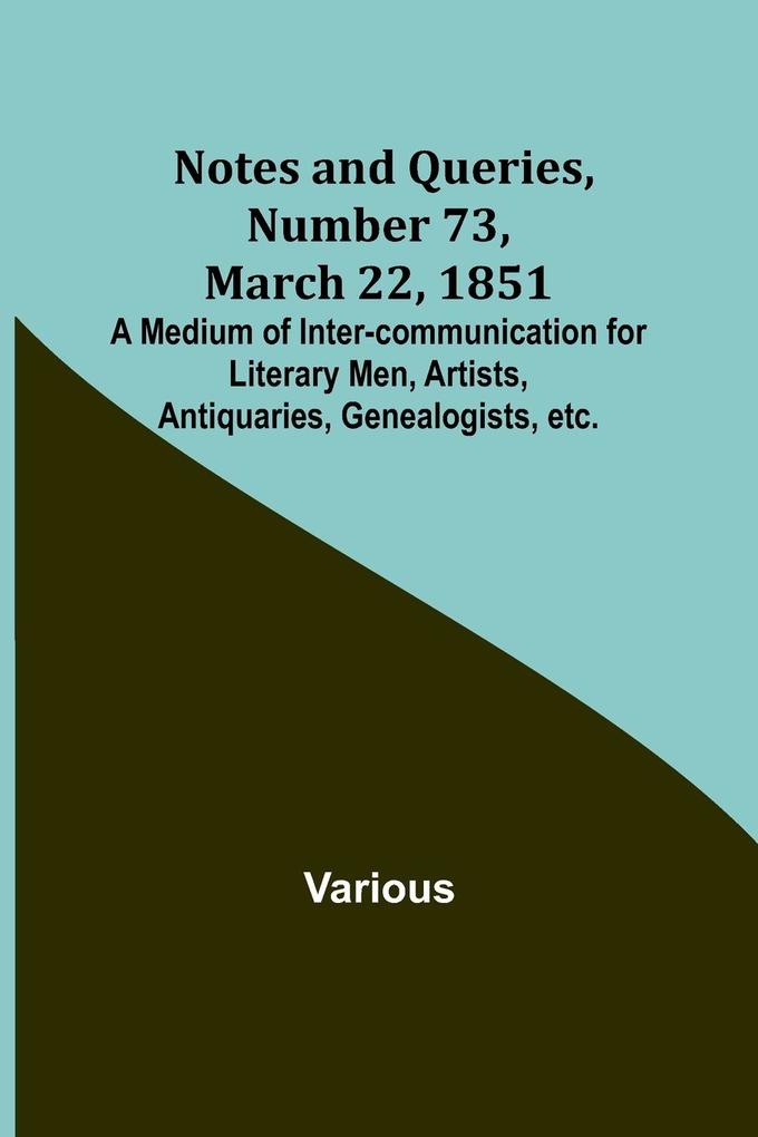 Notes and Queries Number 73 March 22 1851 ; A Medium of Inter-communication for Literary Men Artists Antiquaries Genealogists etc.