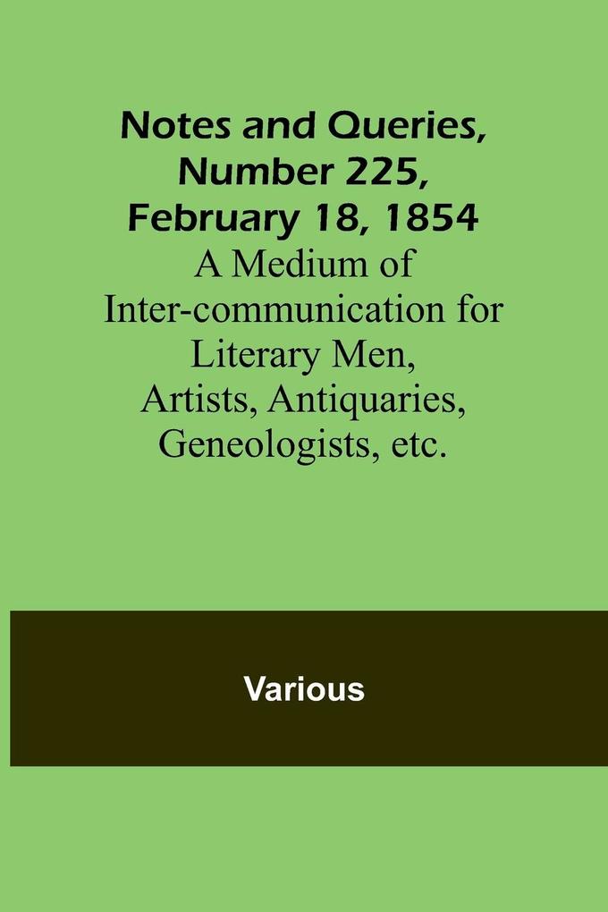 Notes and Queries Number 225 February 18 1854 ; A Medium of Inter-communication for Literary Men Artists Antiquaries Geneologists etc.
