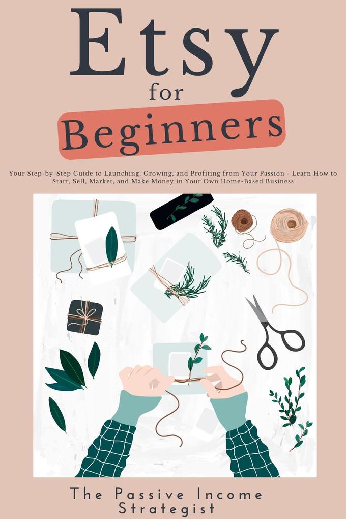Etsy for Beginners: Your Step-by-Step Guide to Launching Growing and Profiting from Your Passion - Learn How to Start Sell Market and Make Money in Your Own Home-Based Business