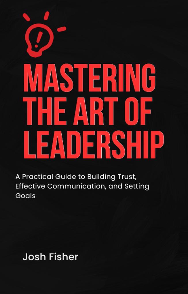 Mastering the Art of Leadership: A Practical Guide to Building Trust Effective Communication and Setting Goals
