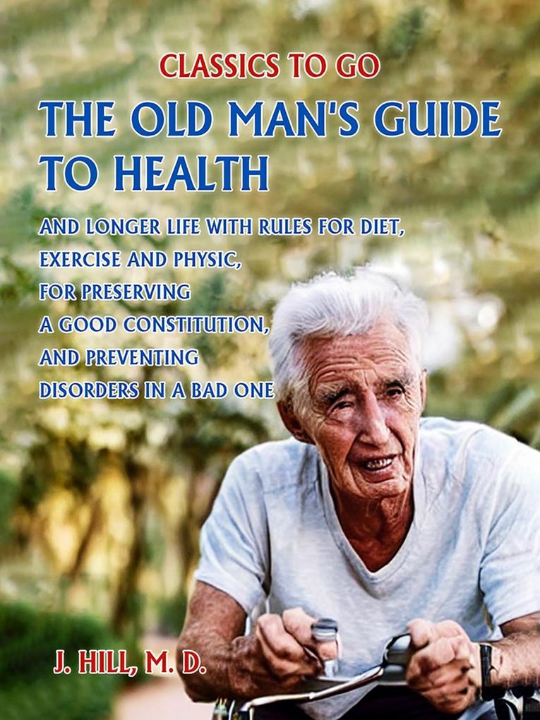 The Old Man‘s Guide to Health and Longer Life With Rules for Diet Exercise and Physic for Preserving a good Constitution and Preventing Disorders in a Bad One.