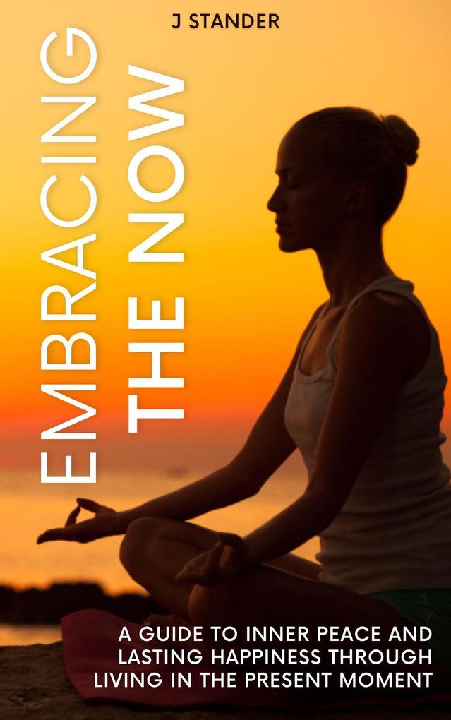 Embracing the Now: A Guide to Inner Peace and Lasting Happiness through Living in the Present Moment (Thriving Mindset Series)