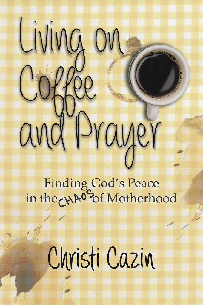 Living on Coffee and a Prayer: Finding God‘s Peace in the Chaos of Motherhood