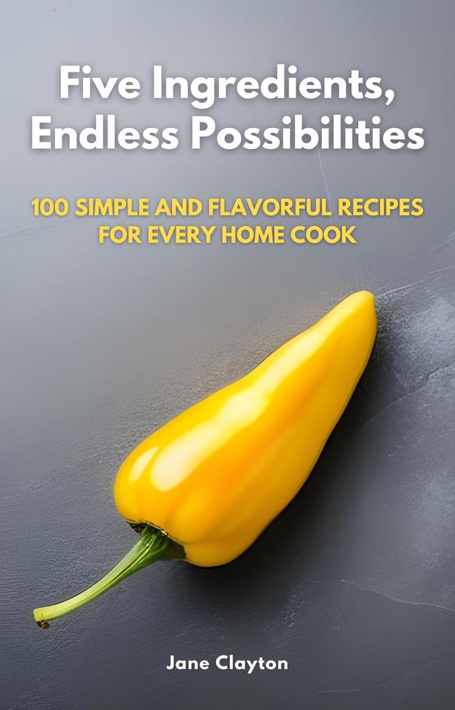 Five Ingredients Endless Possibilities: 100 Simple and Flavorful Recipes for Every Home Cook