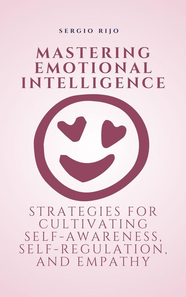 Mastering Emotional Intelligence: Strategies for Cultivating Self-Awareness Self-Regulation and Empathy