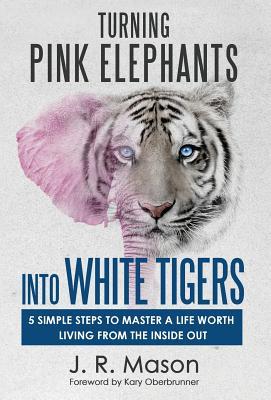 Turning Pink Elephants Into White Tigers: 5 Simple Steps To Master A Life Worth Living From The Inside Out