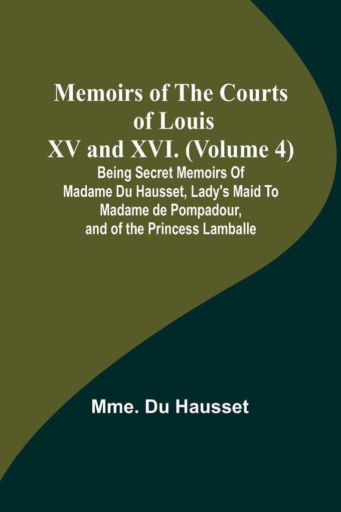 Memoirs of the Courts of Louis XV and XVI. (Volume 4); Being secret memoirs of Madame Du Hausset lady's maid to Madame de Pompadour and of the Princess Lamballe