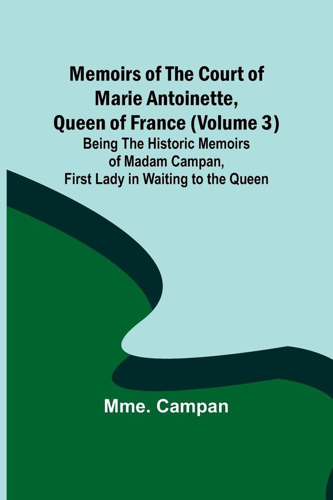 Memoirs of the Court of Marie Antoinette Queen of France (Volume 3); Being the Historic Memoirs of Madam Campan First Lady in Waiting to the Queen