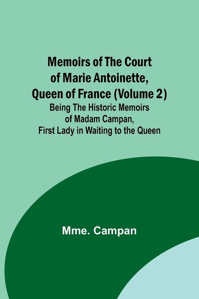 Memoirs of the Court of Marie Antoinette Queen of France (Volume 2); Being the Historic Memoirs of Madam Campan First Lady in Waiting to the Queen