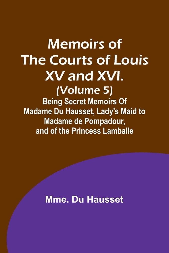 Memoirs of the Courts of Louis XV and XVI. (Volume 5); Being secret memoirs of Madame Du Hausset lady's maid to Madame de Pompadour and of the Princess Lamballe