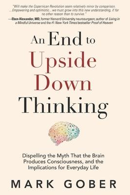 An End to Upside Down Thinking: Dispelling the Myth That the Brain Produces Consciousness and the Implications for Everyday Life