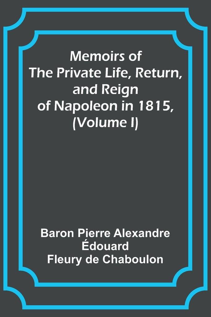Memoirs of the Private Life Return and Reign of Napoleon in 1815 (Volume I)