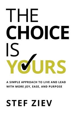 The Choice Is Yours: A Simple Approach to Live and Lead With More Joy Ease and Purpose