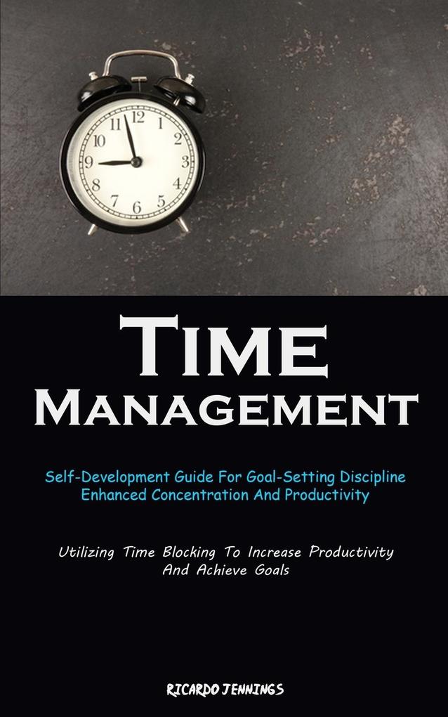 Time Management: Self-Development Guide For Goal-Setting Discipline Enhanced Concentration And Productivity (Utilizing Time Blocking T
