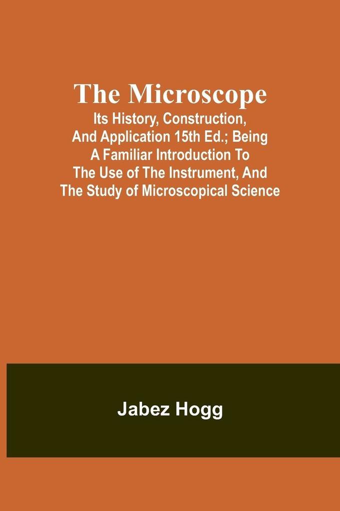 The Microscope. Its History Construction and Application 15th ed.; Being a familiar introduction to the use of the instrument and the study of microscopical science