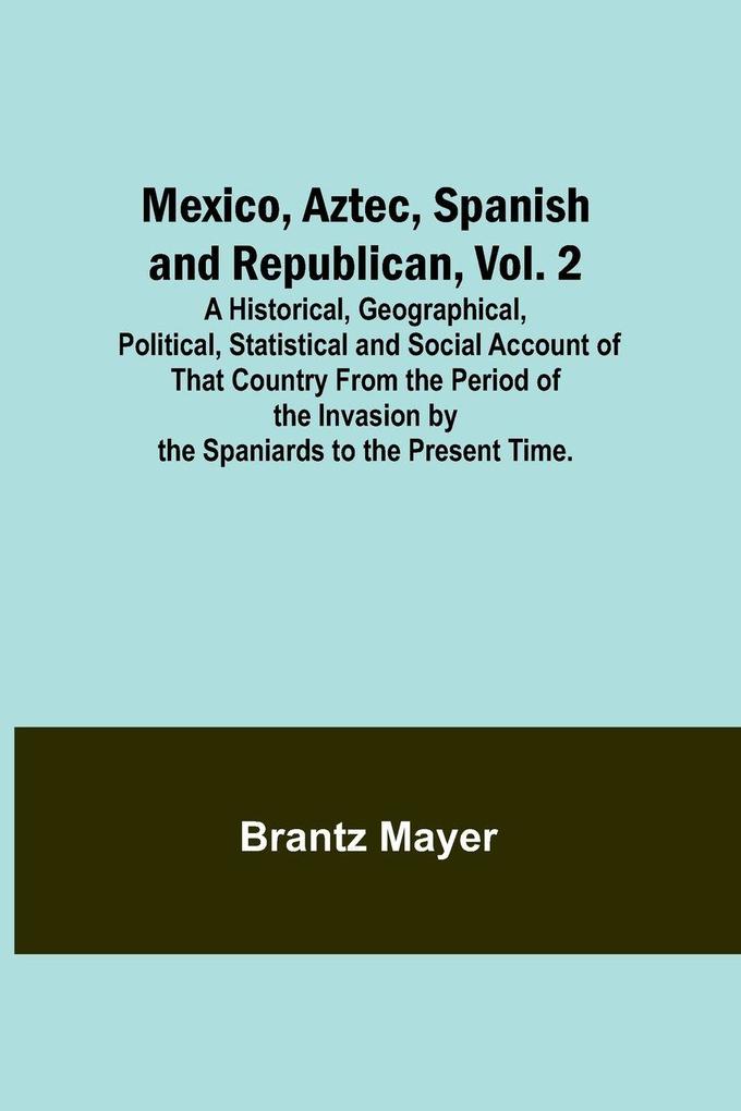 Mexico Aztec Spanish and Republican Vol. 2; A Historical Geographical Political Statistical and Social Account of That Country From the Period of the Invasion by the Spaniards to the Present Time.