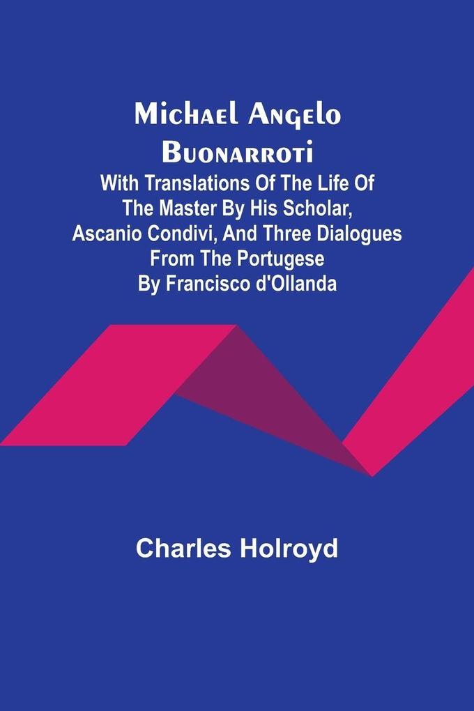 Michael Angelo Buonarroti; With Translations Of The Life Of The Master By His Scholar Ascanio Condivi And Three Dialogues From The Portugese By Francisco d'Ollanda