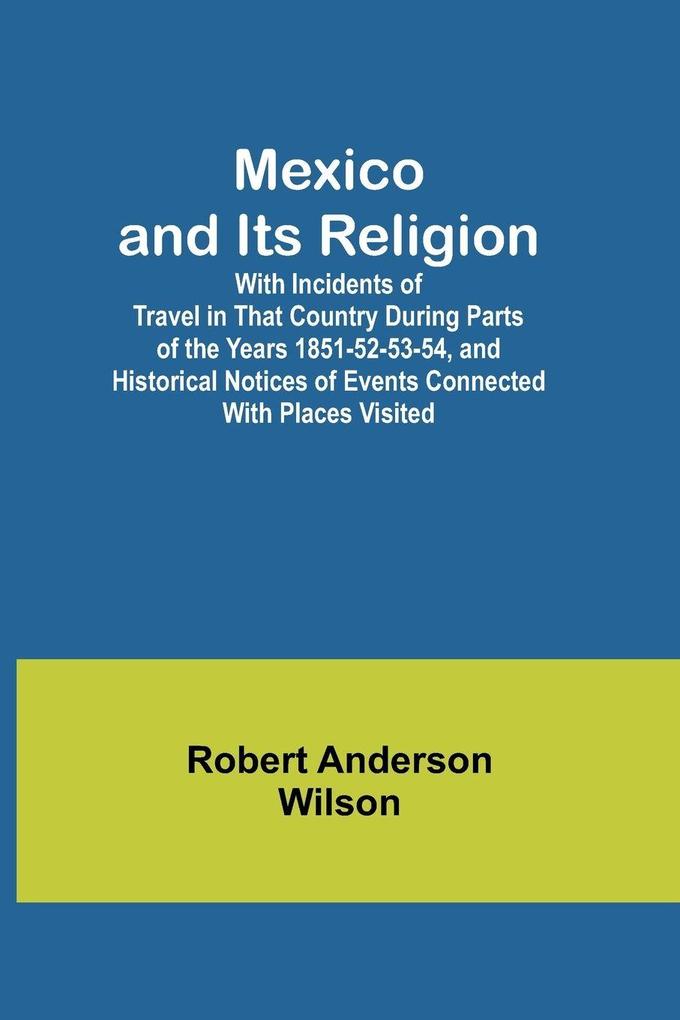Mexico and Its Religion; With Incidents of Travel in That Country During Parts of the Years 1851-52-53-54 and Historical Notices of Events Connected With Places Visited