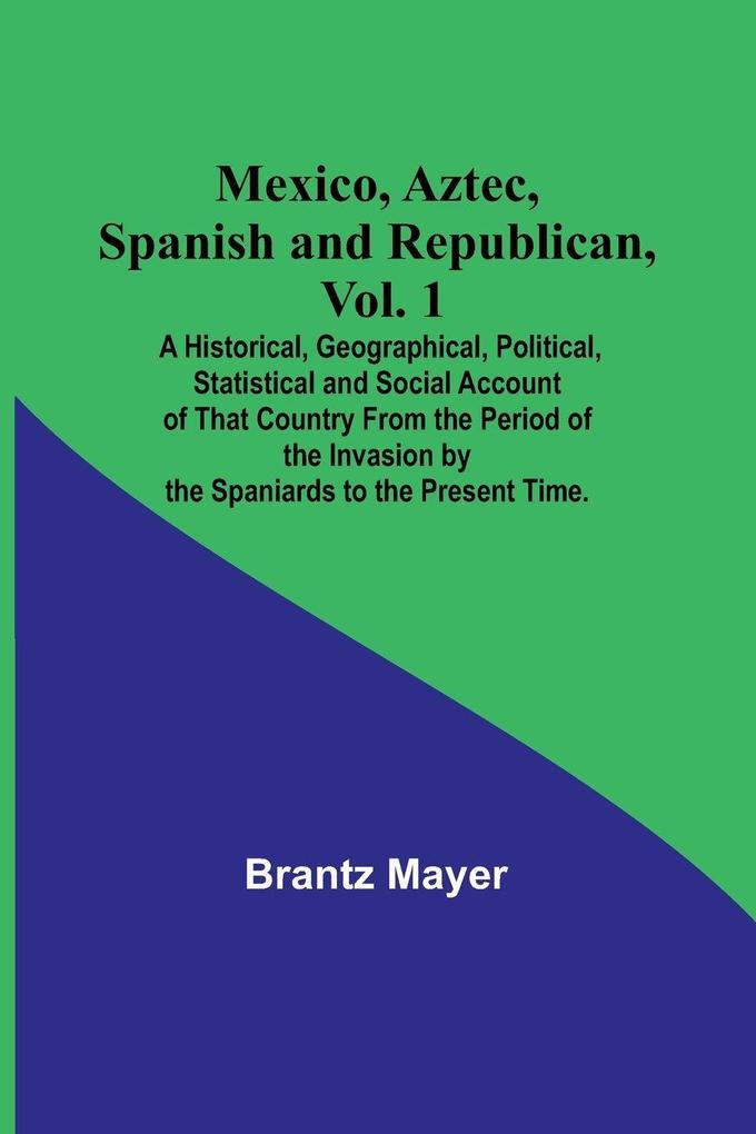 Mexico Aztec Spanish and Republican Vol. 1; A Historical Geographical Political Statistical and Social Account of That Country From the Period of the Invasion by the Spaniards to the Present Time.