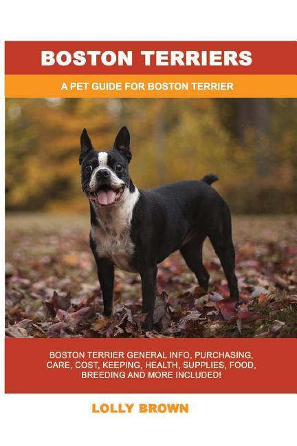 Boston Terriers: Boston Terrier General Info Purchasing Care Cost Keeping Health Supplies Food Breeding and More Included! A Pe