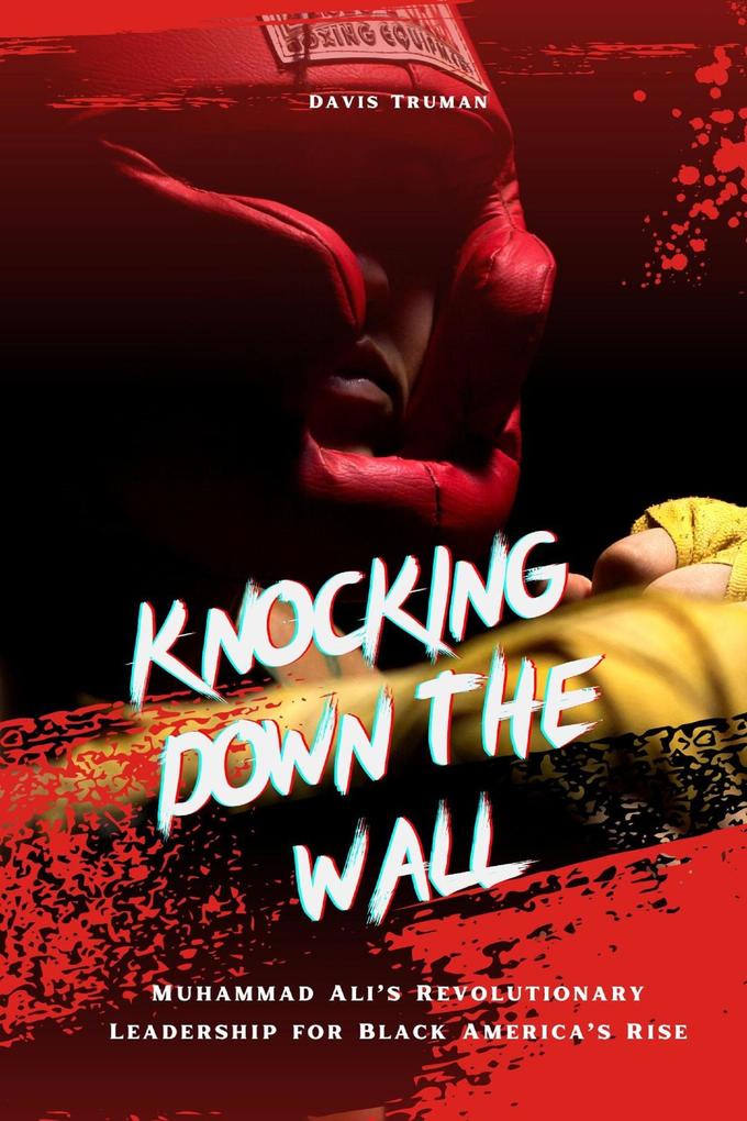 Knocking Down The Wall Muhammad Ali‘s Revolutionary Leadership for Black America‘s Rise
