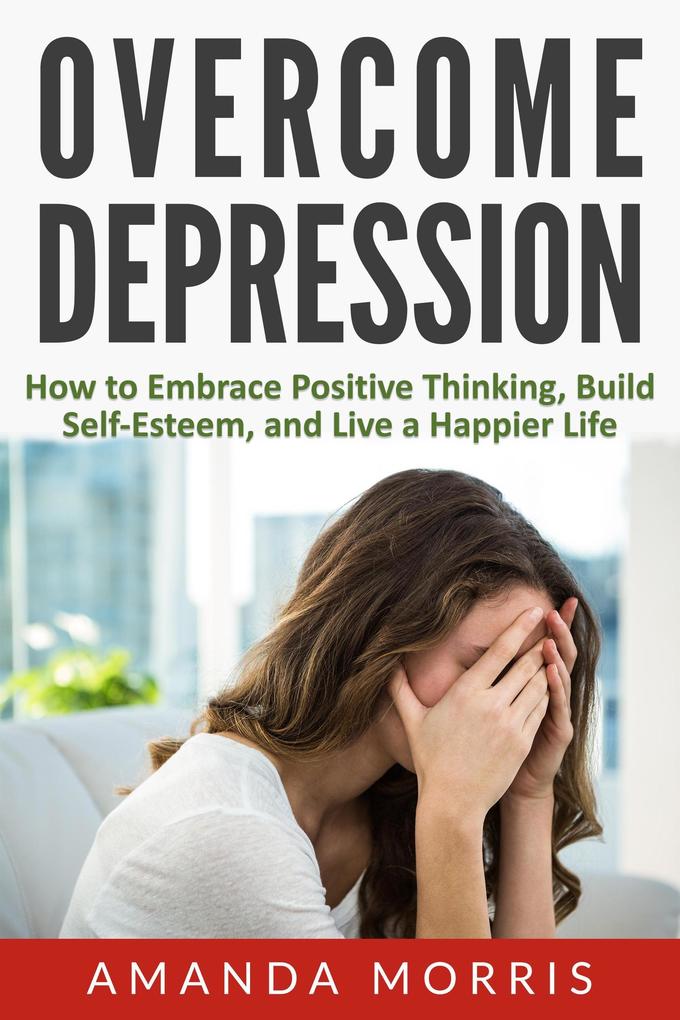 Overcome Depression: How to Embrace Positive Thinking Build Self-Esteem and Live a Happier Life