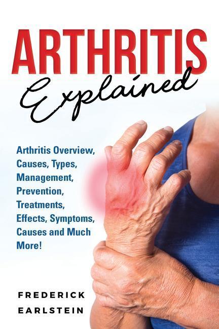 Arthritis Explained: Arthritis Overview Causes Types Management Prevention Treatments Effects Symptoms Causes and Much More!