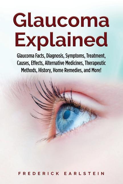 Glaucoma Explained: Glaucoma Facts Diagnosis Symptoms Treatment Causes Effects Alternative Medicines Therapeutic Methods History