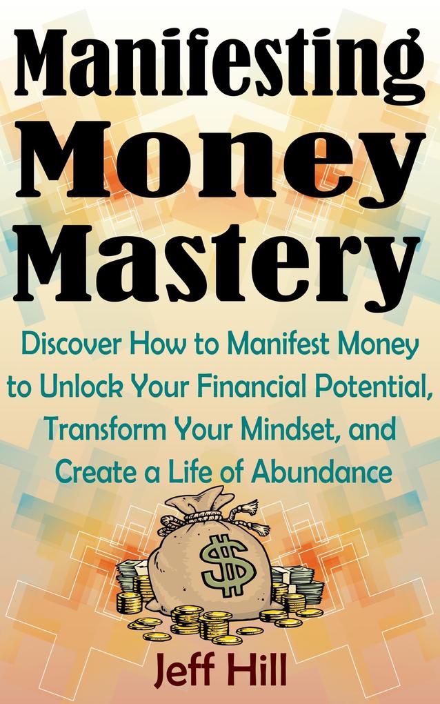 Manifesting Money Mastery: Discover How to Manifest Money to Unlock Your Financial Potential Transform Your Mindset and Create a Life of Abundance