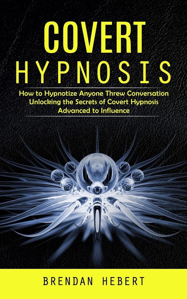 Covert Hypnosis: How to Hypnotize Anyone Threw Conversation (Unlocking the Secrets of Covert Hypnosis Advanced to Influence)