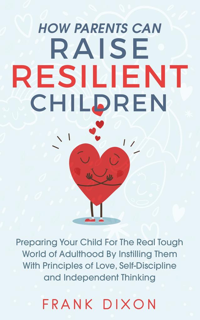 How Parents Can Raise Resilient Children: Preparing Your Child for the Real Tough World of Adulthood by Instilling Them With Principles of Love Self-Discipline and Independent Thinking (Best Parenting Books For Becoming Good Parents #1)