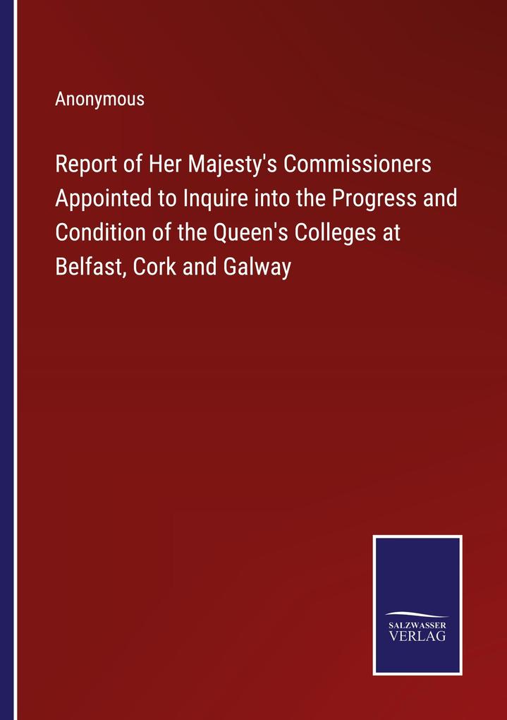 Report of Her Majesty's Commissioners Appointed to Inquire into the Progress and Condition of the Queen's Colleges at Belfast Cork and Galway