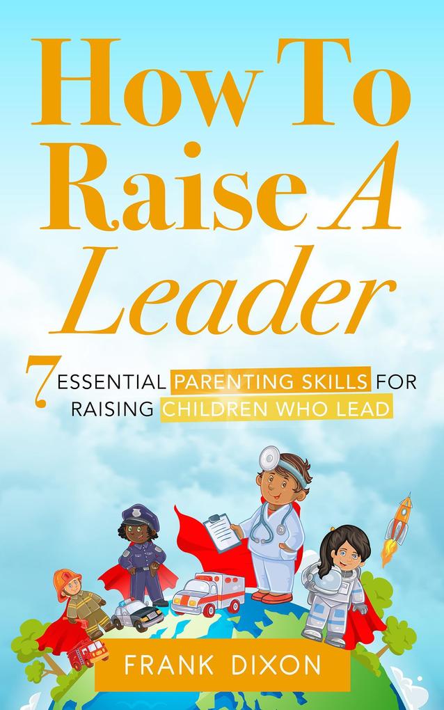 How To Raise A Leader: 7 Essential Parenting Skills For Raising Children Who Lead (The Master Parenting Series #1)