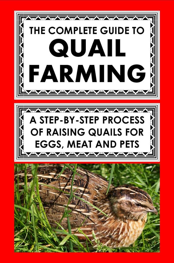 The Complete Guide To Quail Farming: A Step-By-Step Process Of Raising Quails For Eggs Meat And Pets