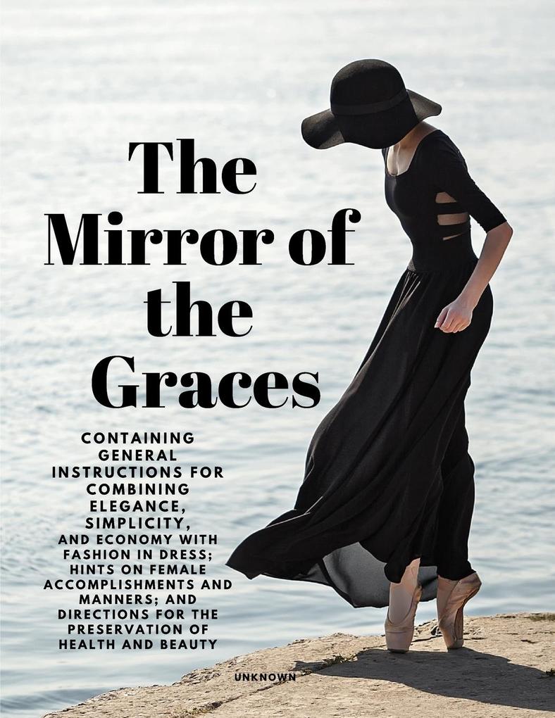 The Mirror of the Graces - Containing General Instructions for Combining Elegance Simplicity and Economy with Fashion in Dress; Hints on Female Accomplishments and Manners; and Directions for the Preservation of Health and Beauty