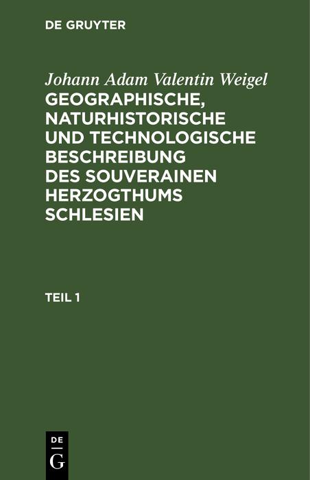 Johann Adam Valentin Weigel: Geographische naturhistorische und technologische Beschreibung des souverainen Herzogthums Schlesien. Teil 1