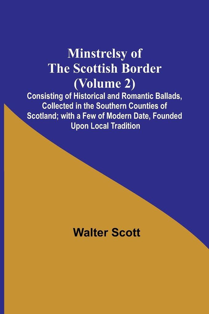 Minstrelsy of the Scottish Border (Volume 2); Consisting of Historical and Romantic Ballads Collected in the Southern Counties of Scotland; with a Few of Modern Date Founded Upon Local Tradition