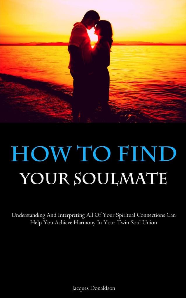 How To Find Your Soulmate: Understanding And Interpreting All Of Your Spiritual Connections Can Help You Achieve Harmony In Your Twin Soul Union