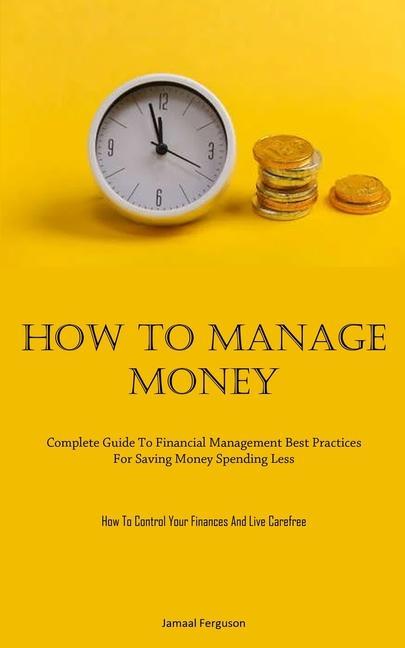 How To Manage Money: Complete Guide To Financial Management Best Practices For Saving Money Spending Less (How To Control Your Finances And