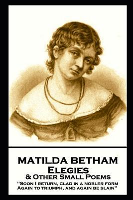 Matilda Betham - Elegies & Other Small Poems: ‘Soon I return Clad in nobler form again to Triumph And again be slain‘‘