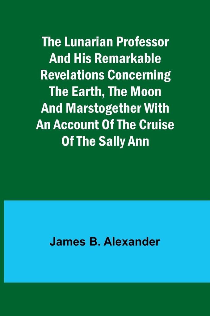 The Lunarian Professor and His Remarkable Revelations Concerning the Earth the Moon and MarsTogether with An Account of the Cruise of the Sally Ann