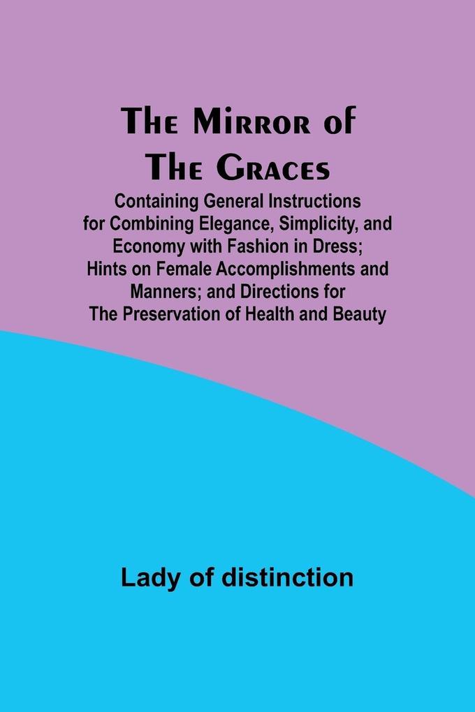 The Mirror of the Graces; Containing General Instructions for Combining Elegance Simplicity and Economy with Fashion in Dress; Hints on Female Accomplishments and Manners; and Directions for the Preservation of Health and Beauty