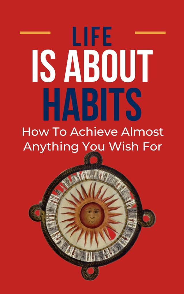 Life Is About Habits: How To Achieve Almost Anything You Wish For