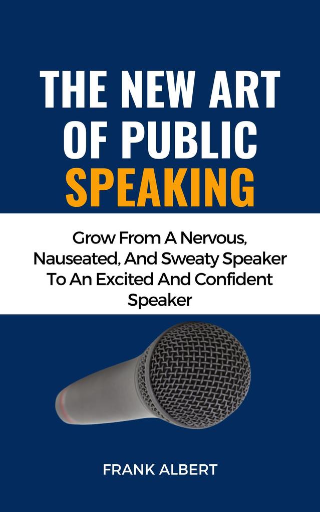 The New Art Of Public Speaking: Grow From A Nervous Nauseated And Sweaty Speaker To An Excited And Confident Speaker