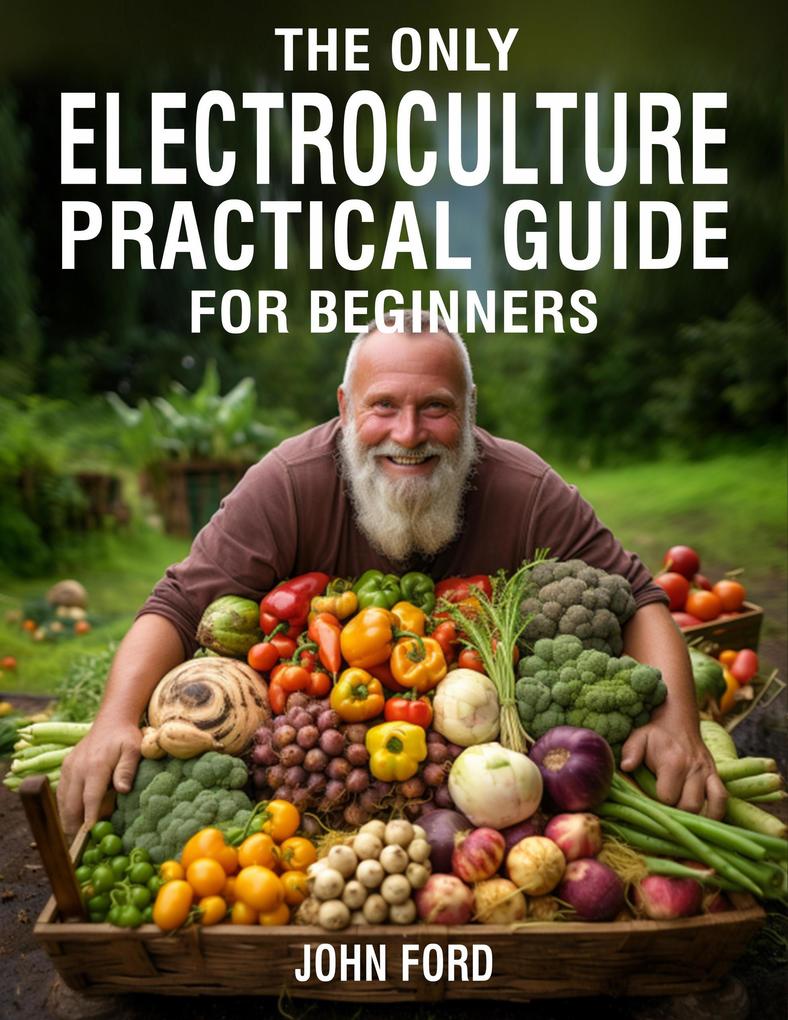 The Only Electroculture Practical Guide for Beginners: Secrets to Faster Plant Growth Bigger Yields and Superior Crops Using Coil Coppers Magnetic Antennas Pyramids and More