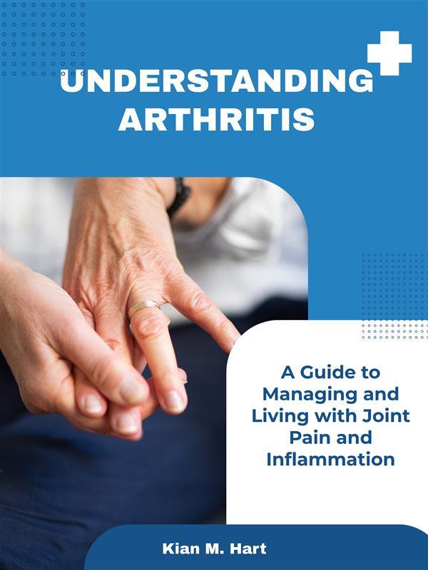Understanding Arthritis: A Guide to Managing and Living with Joint Pain and Inflammation