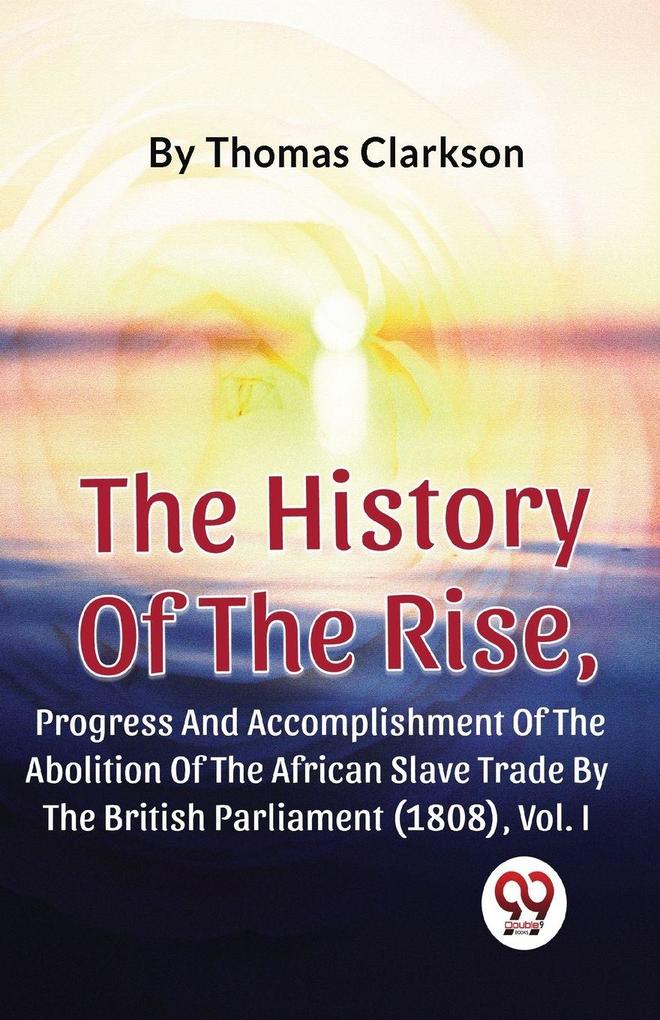 The History Of The Rise Progress And Accomplishment Of The Abolition Of The African Slave Trade By The British Parliament (1808) Vol.1