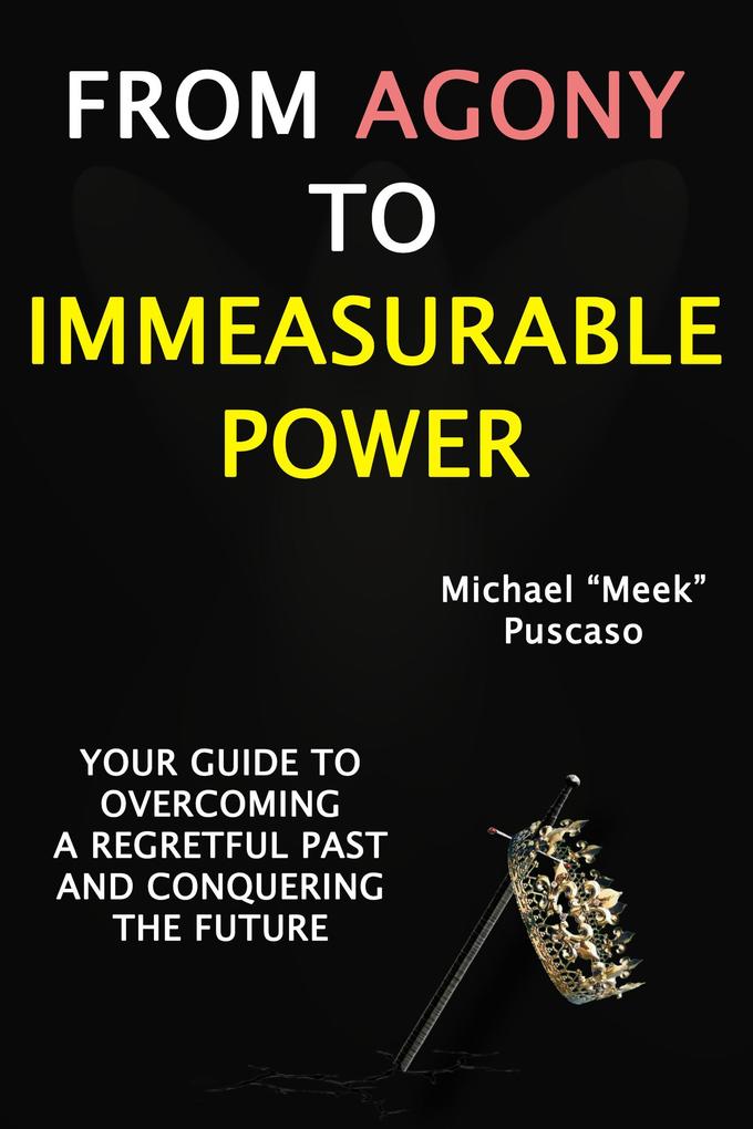From Agony to Immeasurable Power: Your Guide to Overcoming a Regretful Past and Conquering The Future