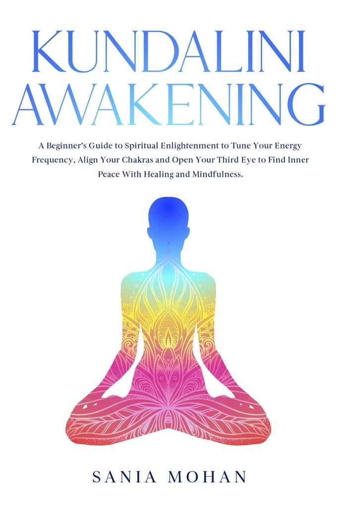 Kundalini Awakening: A Beginner‘s Guide to Spiritual Enlightenment to Tune Your Energy Frequency Align Your Chakras and Open Your Third Eye to Find Inner Peace With Healing and Mindfulness.